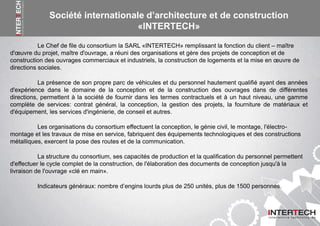 Le Chef de file du consortium la SARL «INTERTECH» remplissant la fonction du client – maître
d'œuvre du projet, maître d'ouvrage, a réuni des organisations et gère des projets de conception et de
construction des ouvrages commerciaux et industriels, la construction de logements et la mise en œuvre de
directions sociales.
La présence de son propre parc de véhicules et du personnel hautement qualifié ayant des années
d'expérience dans le domaine de la conception et de la construction des ouvrages dans de différentes
directions, permettent à la société de fournir dans les termes contractuels et à un haut niveau, une gamme
complète de services: contrat général, la conception, la gestion des projets, la fourniture de matériaux et
d'équipement, les services d'ingénierie, de conseil et autres.
Les organisations du consortium effectuent la conception, le génie civil, le montage, l'électro-
montage et les travaux de mise en service, fabriquent des équipements technologiques et des constructions
métalliques, exercent la pose des routes et de la communication.
La structure du consortium, ses capacités de production et la qualification du personnel permettent
d'effectuer le cycle complet de la construction, de l'élaboration des documents de conception jusqu'à la
livraison de l'ouvrage «clé en main».
Indicateurs généraux: nombre d’engins lourds plus de 250 unités, plus de 1500 personnes.
Société internationale d’architecture et de construction
«INTERTECH»
 