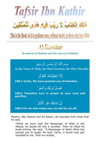 Revealed in Al-Madinah, and They also say in Makkah
ِ ِ ‫ا‬ ِ ‫َـ‬ ْ ‫ا‬ ِ ‫ا‬ ِْ ِ
In the Name of Allah, the Most Gracious, the Most Merciful.
َ َْ َ ْ‫ا‬ َ ‫َـ‬َْ ْ َ‫أ‬ ِ‫إ‬
108:1 Verily, We have granted you Al-Kawthar.
َ ِ َ َْ َ ْ‫َا‬‫و‬ َ
108:2 Therefore turn in prayer to your Lord and
sacrifice.
ُ َْ ‫ا‬ َ ُ‫ه‬ َ َِ َ ‫ِن‬‫إ‬
108:3 For he who hates you, he will be cut off.
Muslim, Abu Dawud and An-Nasa'i, all recorded from Anas that
he said,
"While we were with the Messenger of Allah in the
Masjid, he dozed off into a slumber. Then he lifted his
head smiling. We said, `O Messenger of Allah! What has
caused you to laugh' He said, Verily, a Surah was just
revealed to me. Then he recited,
 