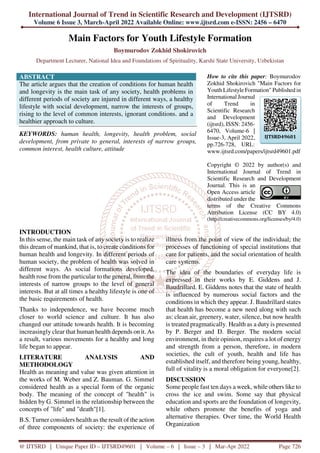 International Journal of Trend in Scientific Research and Development (IJTSRD)
Volume 6 Issue 3, March-April 2022 Available Online: www.ijtsrd.com e-ISSN: 2456 – 6470
@ IJTSRD | Unique Paper ID – IJTSRD49601 | Volume – 6 | Issue – 3 | Mar-Apr 2022 Page 726
Main Factors for Youth Lifestyle Formation
Boymurodov Zokhid Shokirovich
Department Lecturer, National Idea and Foundations of Spirituality, Karshi State University, Uzbekistan
ABSTRACT
The article argues that the creation of conditions for human health
and longevity is the main task of any society, health problems in
different periods of society are injured in different ways, a healthy
lifestyle with social development, narrow the interests of groups,
rising to the level of common interests, ignorant conditions. and a
healthier approach to culture.
KEYWORDS: human health, longevity, health problem, social
development, from private to general, interests of narrow groups,
common interest, health culture, attitude
How to cite this paper: Boymurodov
Zokhid Shokirovich "Main Factors for
Youth Lifestyle Formation" Published in
International Journal
of Trend in
Scientific Research
and Development
(ijtsrd), ISSN: 2456-
6470, Volume-6 |
Issue-3, April 2022,
pp.726-728, URL:
www.ijtsrd.com/papers/ijtsrd49601.pdf
Copyright © 2022 by author(s) and
International Journal of Trend in
Scientific Research and Development
Journal. This is an
Open Access article
distributed under the
terms of the Creative Commons
Attribution License (CC BY 4.0)
(http://creativecommons.org/licenses/by/4.0)
INTRODUCTION
In this sense, the main task of any society is to realize
this dream of mankind, that is, to create conditions for
human health and longevity. In different periods of
human society, the problem of health was solved in
different ways. As social formations developed,
health rose from the particular to the general, from the
interests of narrow groups to the level of general
interests. But at all times a healthy lifestyle is one of
the basic requirements of health.
Thanks to independence, we have become much
closer to world science and culture. It has also
changed our attitude towards health. It is becoming
increasingly clear that human health depends on it. As
a result, various movements for a healthy and long
life began to appear.
LITERATURE ANALYSIS AND
METHODOLOGY
Health as meaning and value was given attention in
the works of M. Weber and Z. Bauman. G. Simmel
considered health as a special form of the organic
body. The meaning of the concept of "health" is
hidden by G. Simmel in the relationship between the
concepts of "life" and "death"[1].
B.S. Turner considers health as the result of the action
of three components of society: the experience of
illness from the point of view of the individual; the
processes of functioning of special institutions that
care for patients, and the social orientation of health
care systems.
The idea of the boundaries of everyday life is
expressed in their works by E. Giddens and J.
Baudrillard. E. Giddens notes that the state of health
is influenced by numerous social factors and the
conditions in which they appear. J. Baudrillard states
that health has become a new need along with such
as: clean air, greenery, water, silence, but now health
is treated pragmatically. Health as a duty is presented
by P. Berger and D. Berger. The modern social
environment, in their opinion, requires a lot of energy
and strength from a person, therefore, in modern
societies, the cult of youth, health and life has
established itself, and therefore being young, healthy,
full of vitality is a moral obligation for everyone[2].
DISCUSSION
Some people fast ten days a week, while others like to
cross the ice and swim. Some say that physical
education and sports are the foundation of longevity,
while others promote the benefits of yoga and
alternative therapies. Over time, the World Health
Organization
IJTSRD49601
 