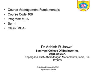 • Course :Management Fundamentals
• Course Code:108
• Program: MBA
• Sem-I
• Class: MBA-I
Dr Ashish R Jaswal
Sanjivani College Of Engineering,
Dept. of MBA
Kopargaon, Dist- Ahmednagar, Maharashtra, India, Pin
423603
Dr Ashish R Jaswal,SCOE-
Department of MBA
 