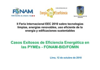 II Feria Internacional EEC 2010 sobre tecnologías
limpias, energías renovables, uso eficiente de la
energía y edificaciones sustentables
Casos Exitosos de Eficiencia Energética en
las PYMEs - FONAM-BID/FOMIN
Lima, 12 de octubre de 2010
 