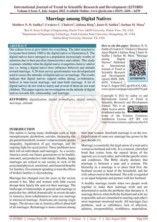 International Journal of Trend in Scientific Research and Development (IJTSRD)
Volume 6 Issue 5, July-August 2022 Available Online: www.ijtsrd.com e-ISSN: 2456 – 6470
@ IJTSRD | Unique Paper ID – IJTSRD50576 | Volume – 6 | Issue – 5 | July-August 2022 Page 830
Marriage among Digital Natives
Matthew N. O. Sadiku1
; Uwakwe C. Chukwu2
; Juliana King3
; Janet O, Sadiku3
; Sarhan M. Musa1
1
Roy G. Perry College of Engineering, Prairie View A&M University, Prairie View, TX, USA
2
Department of Engineering Technology, South Carolina State University, Orangeburg, SC, USA
3
Juliana King University, Houston, TX, USA
ABSTRACT
Our culture loves to give labels for everything. The label attached to
everyone born before 1980 is the digital native or Generation Z. The
digital natives have emerged as a population increasingly worthy of
attention due to their peculiar characteristics and culture. This study
examines whether what the digital native evangelists claim is valid or
not, i.e. being a digital native does influence behavior and attitude
toward marriage. A 20-item survey questionnaire was developed and
used to assess the attitudes of digital natives on marriage. The results
indicate that digital natives support online dating, co-habitation,
believe in inter-racial marriage, and inter-faith marriage. A lot of
digital natives do not wish to marry and several of them do not want
children. This paper reports our investigation on the attitude of digital
natives towards life, relationship, and marriage.
KEYWORDS: digitalization, digital technologies, digital natives,
marriage, attitude
How to cite this paper: Matthew N. O.
Sadiku | Uwakwe C. Chukwu | Abayomi
Ajayi-Majebi | Juliana King | Janet O,
Sadiku | Sarhan M. Musa "Marriage
among Digital
Natives" Published
in International
Journal of Trend in
Scientific Research
and Development
(ijtsrd), ISSN: 2456-
6470, Volume-6 |
Issue-5, August 2022, pp.830-838, URL:
www.ijtsrd.com/papers/ijtsrd50576.pdf
Copyright © 2022 by author (s) and
International Journal of Trend in
Scientific Research and Development
Journal. This is an
Open Access article
distributed under the
terms of the Creative Commons
Attribution License (CC BY 4.0)
(http://creativecommons.org/licenses/by/4.0)
INTRODUCTION
Our nation is facing many challenges such as high
unemployment, alcoholism, suicides, increasing sin-
gle parent household, women’s empowerment, gender
inequality, legalization of gay marriage, and the
ongoing fight for racial justice. These problems have
their toll on individuals and marriages. As a society,
America needs our future generations to be healthy,
educated, and productive individuals. Healthy, happy
marriages are critical to our society in view of the
associated physical, emotional, and financial benefits
for families. Government spending to treat the effects
of broken families is skyrocketing.
Marriage has changed over the years as the society
around it has. Men and women with little excuse
disrupt their family life and exit their marriage. The
landscape of relationships in general and marriage in
particular has shifted dramatically in recent decades
in America, from cohabitation to same-sex marriage
to interracial marriage. Americans are staying single
longer. The divorce rate in America affects about half
of all marriages. Remarriage is more common among
men than women. Interfaith marriage is on the rise.
Legalization of same-sex marriage has grown in the
past decade [1].
Marriage is essentially the legal union of a man and a
woman as husband and wife. It is a natural, cherished
bond that comes from the natural desire of the
opposite sex to each other, and with the specific terms
and conditions. The Bible clearly declares that
marriage is between a man and a woman. The
hierarchy in a marriage is to place God first, the
husband second as head of the household, and the
wife subservient to the husband. The wife is regarded
as an equal helpmate and partner with her husband.
A healthy marriage results when two people work
together to make their marriage work and are
determined to tackle the problems that threaten it. A
marriage thrives when both the husband and wife are
responsible and are committed to meeting each other's
most important emotional needs. All marriages face
problems, such as selfishness, lack of affection,
adultery, irresponsibility, worldliness, materialism,
IJTSRD50576
 