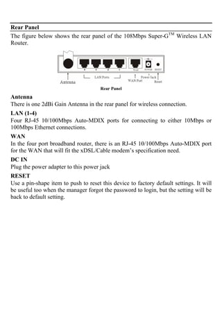 Rear Panel
The figure below shows the rear panel of the 108Mbps Super-GTM
Wireless LAN
Router.
Rear Panel
Antenna
There is one 2dBi Gain Antenna in the rear panel for wireless connection.
LAN (1-4)
Four RJ-45 10/100Mbps Auto-MDIX ports for connecting to either 10Mbps or
100Mbps Ethernet connections.
WAN
In the four port broadband router, there is an RJ-45 10/100Mbps Auto-MDIX port
for the WAN that will fit the xDSL/Cable modem’s specification need.
DC IN
Plug the power adapter to this power jack
RESET
Use a pin-shape item to push to reset this device to factory default settings. It will
be useful too when the manager forgot the password to login, but the setting will be
back to default setting.
 