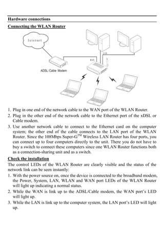 Hardware connections
Connecting the WLAN Router
1. Plug in one end of the network cable to the WAN port of the WLAN Router.
2. Plug in the other end of the network cable to the Ethernet port of the xDSL or
Cable modem.
3. Use another network cable to connect to the Ethernet card on the computer
system; the other end of the cable connects to the LAN port of the WLAN
Router. Since the 108Mbps Super-GTM
Wireless LAN Router has four ports, you
can connect up to four computers directly to the unit. There you do not have to
buy a switch to connect these computers since one WLAN Router functions both
as a connection-sharing unit and as a switch.
Check the installation
The control LEDs of the WLAN Router are clearly visible and the status of the
network link can be seen instantly:
1. With the power source on, once the device is connected to the broadband modem,
the Power, System, LAN, WLAN and WAN port LEDs of the WLAN Router
will light up indicating a normal status.
2. While the WAN is link up to the ADSL/Cable modem, the WAN port’s LED
will light up.
3. While the LAN is link up to the computer system, the LAN port’s LED will light
up.
 