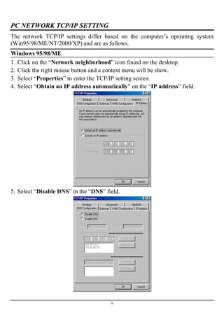 PC NETWORK TCP/IP SETTING
The network TCP/IP settings differ based on the computer’s operating system
(Win95/98/ME/NT/2000/XP) and are as follows.
Windows 95/98/ME
1. Click on the “Network neighborhood” icon found on the desktop.
2. Click the right mouse button and a context menu will be show.
3. Select “Properties” to enter the TCP/IP setting screen.
4. Select “Obtain an IP address automatically” on the “IP address” field.
5. Select “Disable DNS” in the “DNS” field.
8
 