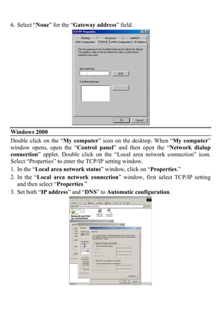 6. Select “None” for the “Gateway address” field.
Windows 2000
Double click on the “My computer” icon on the desktop. When “My computer”
window opens, open the “Control panel” and then open the “Network dialup
connection” applet. Double click on the “Local area network connection” icon.
Select “Properties” to enter the TCP/IP setting window.
1. In the “Local area network status” window, click on “Properties.”
2. In the “Local area network connection” window, first select TCP/IP setting
and then select “Properties.”
3. Set both “IP address” and “DNS” to Automatic configuration.
 