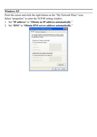 Windows XP
Point the cursor and click the right button on the “My Network Place” icon.
Select “properties” to enter the TCP/IP setting window.
1. Set “IP address” to “Obtain an IP address automatically.”
2. Set “DNS” to “Obtain DNS server address automatically.”
 