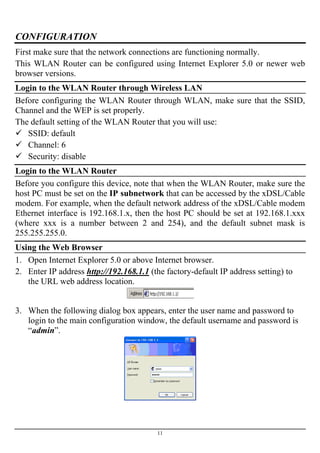 CONFIGURATION
First make sure that the network connections are functioning normally.
This WLAN Router can be configured using Internet Explorer 5.0 or newer web
browser versions.
Login to the WLAN Router through Wireless LAN
Before configuring the WLAN Router through WLAN, make sure that the SSID,
Channel and the WEP is set properly.
The default setting of the WLAN Router that you will use:
SSID: default
Channel: 6
Security: disable
Login to the WLAN Router
Before you configure this device, note that when the WLAN Router, make sure the
host PC must be set on the IP subnetwork that can be accessed by the xDSL/Cable
modem. For example, when the default network address of the xDSL/Cable modem
Ethernet interface is 192.168.1.x, then the host PC should be set at 192.168.1.xxx
(where xxx is a number between 2 and 254), and the default subnet mask is
255.255.255.0.
Using the Web Browser
1. Open Internet Explorer 5.0 or above Internet browser.
2. Enter IP address http://192.168.1.1 (the factory-default IP address setting) to
the URL web address location.
3. When the following dialog box appears, enter the user name and password to
login to the main configuration window, the default username and password is
“admin”.
11
 