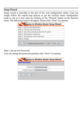 Setup Wizard
Setup wizard is provided as the part of the web configuration utility. User can
simply follow the step-by-step process to get the wireless router configuration
ready to run in 6 easy steps by clicking on the “Wizard” button on the function
menu. The following screen will appear. Please click “Next” to continue.
Step 1: Set up new Password
User can change the password and then click “Next” to continue.
 
