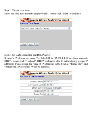 Step 2: Choose time zone
Select the time zone from the drop down list. Please click “Next” to continue.
Step 3: Set LAN connection and DHCP server
Set user’s IP address and mask. The default IP is 192.168.1.1. If user likes to enable
DHCP, please click “Enabled”. DHCP enabled is able to automatically assign IP
addresses. Please assign the range of IP addresses in the fields of “Range start” and
“Range end”. Please click “Next” to continue.
 