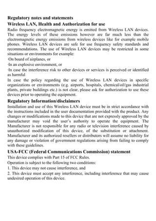Regulatory notes and statements
Wireless LAN, Health and Authorization for use
Radio frequency electromagnetic energy is emitted from Wireless LAN devices.
The energy levels of these emissions however are far much less than the
electromagnetic energy emissions from wireless devices like for example mobile
phones. Wireless LAN devices are safe for use frequency safety standards and
recommendations. The use of Wireless LAN devices may be restricted in some
situations or environments for example:
·On board of airplanes, or
·In an explosive environment, or
·In case the interference risk to other devices or services is perceived or identified
as harmful
In case the policy regarding the use of Wireless LAN devices in specific
organizations or environments (e.g. airports, hospitals, chemical/oil/gas industrial
plants, private buildings etc.) is not clear, please ask for authorization to use these
devices prior to operating the equipment.
Regulatory Information/disclaimers
Installation and use of this Wireless LAN device must be in strict accordance with
the instructions included in the user documentation provided with the product. Any
changes or modifications made to this device that are not expressly approved by the
manufacturer may void the user’s authority to operate the equipment. The
Manufacturer is not responsible for any radio or television interference caused by
unauthorized modification of this device, of the substitution or attachment.
Manufacturer and its authorized resellers or distributors will assume no liability for
any damage or violation of government regulations arising from failing to comply
with these guidelines.
USA-FCC (Federal Communications Commission) statement
This device complies with Part 15 of FCC Rules.
Operation is subject to the following two conditions:
1. This device may not cause interference, and
2. This device must accept any interference, including interference that may cause
undesired operation of this device.
 