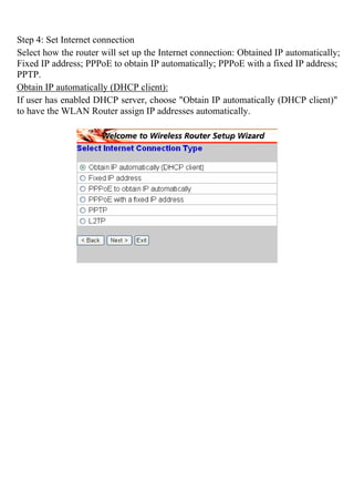 Step 4: Set Internet connection
Select how the router will set up the Internet connection: Obtained IP automatically;
Fixed IP address; PPPoE to obtain IP automatically; PPPoE with a fixed IP address;
PPTP.
Obtain IP automatically (DHCP client):
If user has enabled DHCP server, choose "Obtain IP automatically (DHCP client)"
to have the WLAN Router assign IP addresses automatically.
 