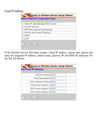 Fixed IP Address:
If the Internet Service Providers assign a fixed IP address, choose this option and
enter the assigned IP address, subnet mask, gateway IP and DNS IP addresses for
the WLAN Router.
 