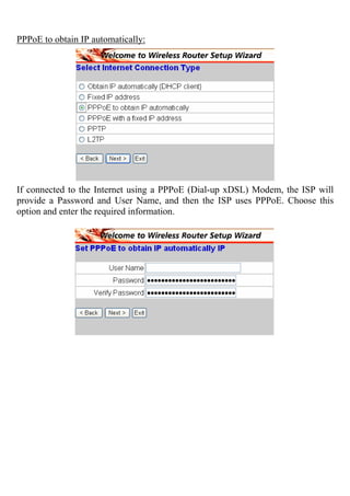 PPPoE to obtain IP automatically:
If connected to the Internet using a PPPoE (Dial-up xDSL) Modem, the ISP will
provide a Password and User Name, and then the ISP uses PPPoE. Choose this
option and enter the required information.
 