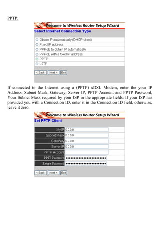 PPTP:
If connected to the Internet using a (PPTP) xDSL Modem, enter the your IP
Address, Subnet Mask, Gateway, Server IP, PPTP Account and PPTP Password,
Your Subnet Mask required by your ISP in the appropriate fields. If your ISP has
provided you with a Connection ID, enter it in the Connection ID field, otherwise,
leave it zero.
 