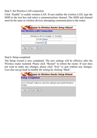Step 5: Set Wireless LAN connection
Click “Enable” to enable wireless LAN. If user enables the wireless LAN, type the
SSID in the text box and select a communications channel. The SSID and channel
must be the same as wireless devices attempting communication to the router.
Step 6: Setup completed
The Setup wizard is now completed. The new settings will be effective after the
Wireless router restarted. Please click “Restart” to reboot the router. If user does
not want to make any changes, please click “Exit” to quit without any changes.
User also can go back to modify the setting by clicking “Back”.
 