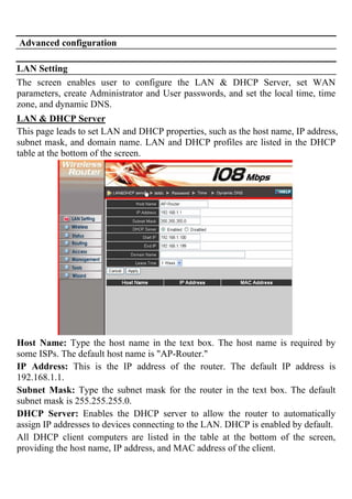 Advanced configuration
LAN Setting
The screen enables user to configure the LAN & DHCP Server, set WAN
parameters, create Administrator and User passwords, and set the local time, time
zone, and dynamic DNS.
LAN & DHCP Server
This page leads to set LAN and DHCP properties, such as the host name, IP address,
subnet mask, and domain name. LAN and DHCP profiles are listed in the DHCP
table at the bottom of the screen.
Host Name: Type the host name in the text box. The host name is required by
some ISPs. The default host name is "AP-Router."
IP Address: This is the IP address of the router. The default IP address is
192.168.1.1.
Subnet Mask: Type the subnet mask for the router in the text box. The default
subnet mask is 255.255.255.0.
DHCP Server: Enables the DHCP server to allow the router to automatically
assign IP addresses to devices connecting to the LAN. DHCP is enabled by default.
All DHCP client computers are listed in the table at the bottom of the screen,
providing the host name, IP address, and MAC address of the client.
 