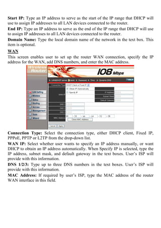 Start IP: Type an IP address to serve as the start of the IP range that DHCP will
use to assign IP addresses to all LAN devices connected to the router.
End IP: Type an IP address to serve as the end of the IP range that DHCP will use
to assign IP addresses to all LAN devices connected to the router.
Domain Name: Type the local domain name of the network in the text box. This
item is optional.
WAN
This screen enables user to set up the router WAN connection, specify the IP
address for the WAN, add DNS numbers, and enter the MAC address.
Connection Type: Select the connection type, either DHCP client, Fixed IP,
PPPoE, PPTP or L2TP from the drop-down list.
WAN IP: Select whether user wants to specify an IP address manually, or want
DHCP to obtain an IP address automatically. When Specify IP is selected, type the
IP address, subnet mask, and default gateway in the text boxes. User’s ISP will
provide with this information.
DNS 1/2/3: Type up to three DNS numbers in the text boxes. User’s ISP will
provide with this information.
MAC Address: If required by user’s ISP, type the MAC address of the router
WAN interface in this field.
 