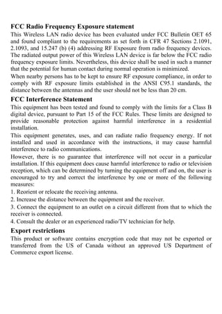 FCC Radio Frequency Exposure statement
This Wireless LAN radio device has been evaluated under FCC Bulletin OET 65
and found compliant to the requirements as set forth in CFR 47 Sections 2.1091,
2.1093, and 15.247 (b) (4) addressing RF Exposure from radio frequency devices.
The radiated output power of this Wireless LAN device is far below the FCC radio
frequency exposure limits. Nevertheless, this device shall be used in such a manner
that the potential for human contact during normal operation is minimized.
When nearby persons has to be kept to ensure RF exposure compliance, in order to
comply with RF exposure limits established in the ANSI C95.1 standards, the
distance between the antennas and the user should not be less than 20 cm.
FCC Interference Statement
This equipment has been tested and found to comply with the limits for a Class B
digital device, pursuant to Part 15 of the FCC Rules. These limits are designed to
provide reasonable protection against harmful interference in a residential
installation.
This equipment generates, uses, and can radiate radio frequency energy. If not
installed and used in accordance with the instructions, it may cause harmful
interference to radio communications.
However, there is no guarantee that interference will not occur in a particular
installation. If this equipment does cause harmful interference to radio or television
reception, which can be determined by turning the equipment off and on, the user is
encouraged to try and correct the interference by one or more of the following
measures:
1. Reorient or relocate the receiving antenna.
2. Increase the distance between the equipment and the receiver.
3. Connect the equipment to an outlet on a circuit different from that to which the
receiver is connected.
4. Consult the dealer or an experienced radio/TV technician for help.
Export restrictions
This product or software contains encryption code that may not be exported or
transferred from the US of Canada without an approved US Department of
Commerce export license.
 