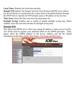 Local Time: Displays the local time and date.
Default NTP server: The Simple Network Time Protocol (SNTP) server allows
the WLAN Router to synchronize the system clock to the global Internet through
the SNTP Server. Specify the NTP domain name or IP address in the text box.
Time Zone: Select the time zone from the drop-down list.
Daylight Saving: Enables user to enable or disable daylight saving time. When
enabled, select the start and end date for daylight saving time.
Dynamic DNS
This allows the DDNS server what your current IP address is when you are on-line.
You firstly need to register your preferred DNS on the DDNS providers. Then,
please select the DDNS address in the Server Address and fill the related
information in the below fields: Host Name, User Name and Password.
 