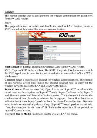 Wireless
This section enables user to configuration the wireless communications parameters
for the WLAN Router.
Basic
This page allow user to enable and disable the wireless LAN function, create a
SSID, and select the channel for wireless communications.
Enable/Disable: Enables and disables wireless LAN via the WLAN Router.
SSID: Type an SSID in the text box. The SSID of any wireless device must match
the SSID typed here in order for the wireless device to access the LAN and WAN
via the router.
Channel: Select a transmission channel for wireless communications. The channel
of any wireless device must match the channel selected here in order for the
wireless device to access the LAN and WAN via the router.
Super G mode: From the drop list, if you like to use Super-GTM
to enhance the
speed, there are three options on Super-GTM
mode: Super G without turbo; Super G
with Dynamic turbo and Super G with Static turbo. The turbo mode indicates the
combination of two channels to enhance the throughput. Super G without turbo
indicates that it is on Super G mode without the channel’s combination. Dynamic
turbo is able to automatically detect if any ‘Super-GTM
based’ product is available.
If no, the connection is via ‘normal’ G. Static turbo means it will not go back to
‘normal’ G once it starts.
Extended Range Mode: Enable and disable wireless LAN via router.
 