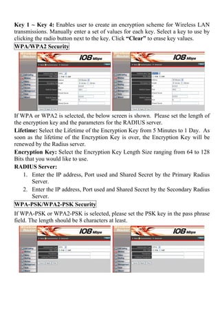 Key 1 ~ Key 4: Enables user to create an encryption scheme for Wireless LAN
transmissions. Manually enter a set of values for each key. Select a key to use by
clicking the radio button next to the key. Click “Clear” to erase key values.
WPA/WPA2 Security
If WPA or WPA2 is selected, the below screen is shown. Please set the length of
the encryption key and the parameters for the RADIUS server.
Lifetime: Select the Lifetime of the Encryption Key from 5 Minutes to 1 Day. As
soon as the lifetime of the Encryption Key is over, the Encryption Key will be
renewed by the Radius server.
Encryption Key: Select the Encryption Key Length Size ranging from 64 to 128
Bits that you would like to use.
RADIUS Server:
1. Enter the IP address, Port used and Shared Secret by the Primary Radius
Server.
2. Enter the IP address, Port used and Shared Secret by the Secondary Radius
Server.
WPA-PSK/WPA2-PSK Security
If WPA-PSK or WPA2-PSK is selected, please set the PSK key in the pass phrase
field. The length should be 8 characters at least.
 