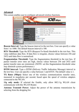Advanced
This screen enables user to configure advanced wireless functions.
Beacon Interval: Type the beacon interval in the text box. User can specify a value
from 1 to 1000. The default beacon interval is 100.
RTS Threshold: Type the RTS (Request-To-Send) threshold in the text box. This
value stabilizes data flow. If data flow is irregular, choose values between 256 and
2432 until data flow is normalized.
Fragmentation Threshold: Type the fragmentation threshold in the text box. If
packet transfer error rates are high, choose values between 256 and 2432 until
packet transfer rates are minimized. (NOTE: set this fragmentation threshold value
may diminish system performance.)
DTIM Interval: Type a DTIM (Delivery Traffic Indication Message) interval in
the text box. User can specify a value between 1 and 65535. The default value is 1.
TX Rates (Mbps): Select one of the wireless communications transfer rates,
measured in megabytes per second, based upon the speed of wireless adapters
connected to the WLAN.
11g only mode: If selected the Enable, only allow 802.11g WLAN client
communicate with this WLAN Router.
Antenna Transmit Power: Adjust the power of the antenna transmission by
selecting from the dropping list.
 