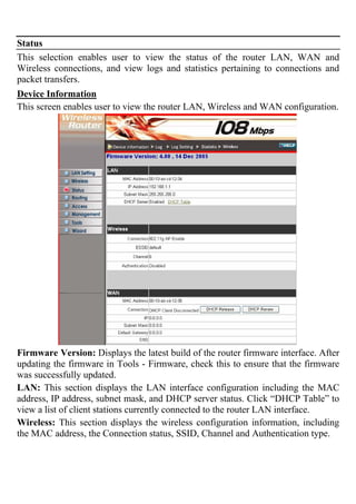 Status
This selection enables user to view the status of the router LAN, WAN and
Wireless connections, and view logs and statistics pertaining to connections and
packet transfers.
Device Information
This screen enables user to view the router LAN, Wireless and WAN configuration.
Firmware Version: Displays the latest build of the router firmware interface. After
updating the firmware in Tools - Firmware, check this to ensure that the firmware
was successfully updated.
LAN: This section displays the LAN interface configuration including the MAC
address, IP address, subnet mask, and DHCP server status. Click “DHCP Table” to
view a list of client stations currently connected to the router LAN interface.
Wireless: This section displays the wireless configuration information, including
the MAC address, the Connection status, SSID, Channel and Authentication type.
 