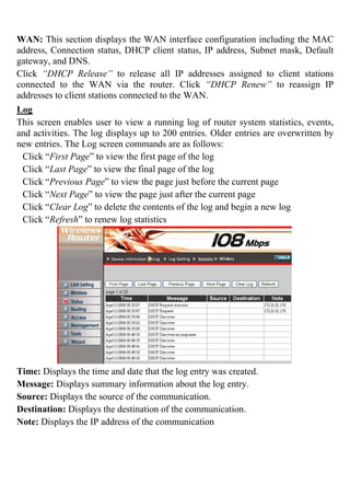 WAN: This section displays the WAN interface configuration including the MAC
address, Connection status, DHCP client status, IP address, Subnet mask, Default
gateway, and DNS.
Click “DHCP Release” to release all IP addresses assigned to client stations
connected to the WAN via the router. Click “DHCP Renew” to reassign IP
addresses to client stations connected to the WAN.
Log
This screen enables user to view a running log of router system statistics, events,
and activities. The log displays up to 200 entries. Older entries are overwritten by
new entries. The Log screen commands are as follows:
Click “First Page” to view the first page of the log
Click “Last Page” to view the final page of the log
Click “Previous Page” to view the page just before the current page
Click “Next Page” to view the page just after the current page
Click “Clear Log” to delete the contents of the log and begin a new log
Click “Refresh” to renew log statistics
Time: Displays the time and date that the log entry was created.
Message: Displays summary information about the log entry.
Source: Displays the source of the communication.
Destination: Displays the destination of the communication.
Note: Displays the IP address of the communication
 