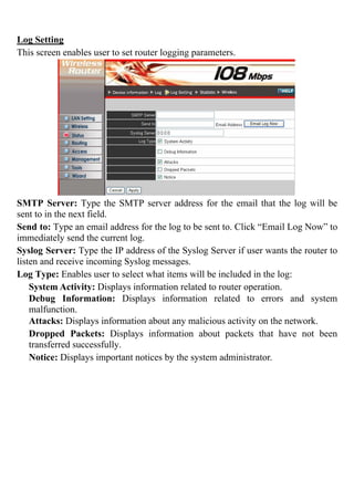Log Setting
This screen enables user to set router logging parameters.
SMTP Server: Type the SMTP server address for the email that the log will be
sent to in the next field.
Send to: Type an email address for the log to be sent to. Click “Email Log Now” to
immediately send the current log.
Syslog Server: Type the IP address of the Syslog Server if user wants the router to
listen and receive incoming Syslog messages.
Log Type: Enables user to select what items will be included in the log:
System Activity: Displays information related to router operation.
Debug Information: Displays information related to errors and system
malfunction.
Attacks: Displays information about any malicious activity on the network.
Dropped Packets: Displays information about packets that have not been
transferred successfully.
Notice: Displays important notices by the system administrator.
 