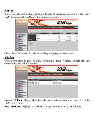 Statistic
This screen displays a table that shows the rate of packet transmission via the router
LAN, Wireless and WAN ports (in bytes per second).
Click “Reset” to erase all statistics and begin logging statistics again.
Wireless
This screen enables user to view information about wireless devices that are
connected to the WLAN Router.
Connected Time: Displays how long the wireless device has been connected to the
LAN via the router.
MAC Address: Displays the devices wireless LAN interface MAC address.
 