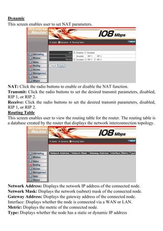Dynamic
This screen enables user to set NAT parameters.
NAT: Click the radio buttons to enable or disable the NAT function.
Transmit: Click the radio buttons to set the desired transmit parameters, disabled,
RIP 1, or RIP 2.
Receive: Click the radio buttons to set the desired transmit parameters, disabled,
RIP 1, or RIP 2.
Routing Table
This screen enables user to view the routing table for the router. The routing table is
a database created by the router that displays the network interconnection topology.
Network Address: Displays the network IP address of the connected node.
Network Mask: Displays the network (subnet) mask of the connected node.
Gateway Address: Displays the gateway address of the connected node.
Interface: Displays whether the node is connected via a WAN or LAN.
Metric: Displays the metric of the connected node.
Type: Displays whether the node has a static or dynamic IP address
 