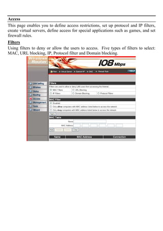 Access
This page enables you to define access restrictions, set up protocol and IP filters,
create virtual servers, define access for special applications such as games, and set
firewall rules.
Filters
Using filters to deny or allow the users to access. Five types of filters to select:
MAC, URL blocking, IP, Protocol filter and Domain blocking.
 