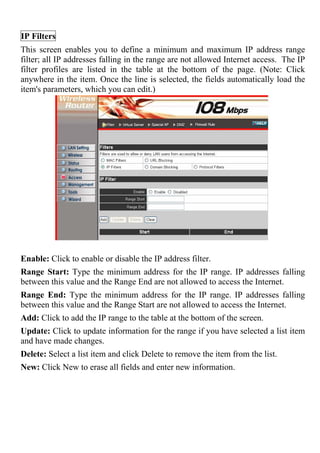 IP Filters
This screen enables you to define a minimum and maximum IP address range
filter; all IP addresses falling in the range are not allowed Internet access. The IP
filter profiles are listed in the table at the bottom of the page. (Note: Click
anywhere in the item. Once the line is selected, the fields automatically load the
item's parameters, which you can edit.)
Enable: Click to enable or disable the IP address filter.
Range Start: Type the minimum address for the IP range. IP addresses falling
between this value and the Range End are not allowed to access the Internet.
Range End: Type the minimum address for the IP range. IP addresses falling
between this value and the Range Start are not allowed to access the Internet.
Add: Click to add the IP range to the table at the bottom of the screen.
Update: Click to update information for the range if you have selected a list item
and have made changes.
Delete: Select a list item and click Delete to remove the item from the list.
New: Click New to erase all fields and enter new information.
 