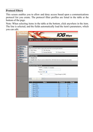 Protocol Filters
This screen enables you to allow and deny access based upon a communications
protocol list you create. The protocol filter profiles are listed in the table at the
bottom of the page.
Note: When selecting items in the table at the bottom, click anywhere in the item.
The line is selected, and the fields automatically load the item's parameters, which
you can edit.
 