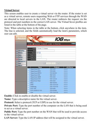Virtual Server
This screen enables user to create a virtual server via the router. If the router is set
as a virtual server, remote users requesting Web or FTP services through the WAN
are directed to local servers in the LAN. The router redirects the request via the
protocol and port numbers to the correct LAN server. The Virtual Sever profiles are
listed in the table at the bottom of the page.
Note: When selecting items in the table at the bottom, click anywhere in the item.
The line is selected, and the fields automatically load the item's parameters, which
user can edit.
Enable: Click to enable or disable the virtual server.
Name: Type a descriptive name for the virtual server.
Protocol: Select a protocol (TCP or UDP) to use for the virtual server.
Private Port: Type the port number of the computer on the LAN that is being used
to act as a virtual server.
Public Port: Type the port number on the WAN that will be used to provide access
to the virtual server.
LAN Server: Type the LAN IP address that will be assigned to the virtual server.
 