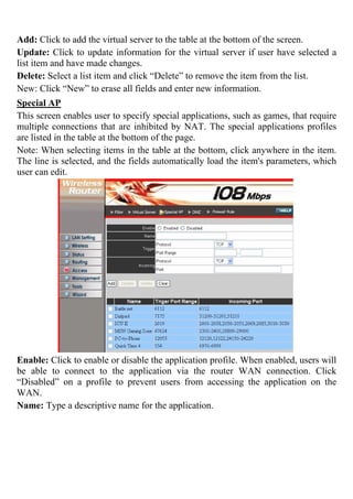 Add: Click to add the virtual server to the table at the bottom of the screen.
Update: Click to update information for the virtual server if user have selected a
list item and have made changes.
Delete: Select a list item and click “Delete” to remove the item from the list.
New: Click “New” to erase all fields and enter new information.
Special AP
This screen enables user to specify special applications, such as games, that require
multiple connections that are inhibited by NAT. The special applications profiles
are listed in the table at the bottom of the page.
Note: When selecting items in the table at the bottom, click anywhere in the item.
The line is selected, and the fields automatically load the item's parameters, which
user can edit.
Enable: Click to enable or disable the application profile. When enabled, users will
be able to connect to the application via the router WAN connection. Click
“Disabled” on a profile to prevent users from accessing the application on the
WAN.
Name: Type a descriptive name for the application.
 