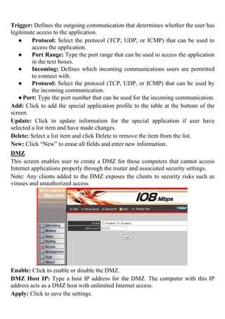 Trigger: Defines the outgoing communication that determines whether the user has
legitimate access to the application.
● Protocol: Select the protocol (TCP, UDP, or ICMP) that can be used to
access the application.
● Port Range: Type the port range that can be used to access the application
in the text boxes.
● Incoming: Defines which incoming communications users are permitted
to connect with.
● Protocol: Select the protocol (TCP, UDP, or ICMP) that can be used by
the incoming communication.
●Port: Type the port number that can be used for the incoming communication.
Add: Click to add the special application profile to the table at the bottom of the
screen.
Update: Click to update information for the special application if user have
selected a list item and have made changes.
Delete: Select a list item and click Delete to remove the item from the list.
New: Click “New” to erase all fields and enter new information.
DMZ
This screen enables user to create a DMZ for those computers that cannot access
Internet applications properly through the router and associated security settings.
Note: Any clients added to the DMZ exposes the clients to security risks such as
viruses and unauthorized access.
Enable: Click to enable or disable the DMZ.
DMZ Host IP: Type a host IP address for the DMZ. The computer with this IP
address acts as a DMZ host with unlimited Internet access.
Apply: Click to save the settings.
 