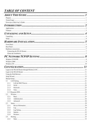 TABLE OF CONTENT
ABOUT THIS GUIDE .................................................................................... 1
Purpose ................................................................................................................................................................................................. 1
Terms/Usage......................................................................................................................................................................................... 1
Overview of this User’s Guide.............................................................................................................................................................. 1
INTRODUCTION ........................................................................................... 2
Applications:......................................................................................................................................................................................... 2
Features:................................................................................................................................................................................................ 3
UNPACKING AND SETUP.............................................................................. 4
Unpacking............................................................................................................................................................................................. 4
Setup ..................................................................................................................................................................................................... 4
HARDWARE INSTALLATION......................................................................... 5
Front Panel............................................................................................................................................................................................ 5
Rear Panel............................................................................................................................................................................................. 6
Hardware connections........................................................................................................................................................................... 7
Connecting the WLAN Router.......................................................................................................................................................... 7
Check the installation........................................................................................................................................................................ 7
PC NETWORK TCP/IP SETTING ................................................................. 8
Windows 95/98/ME.............................................................................................................................................................................. 8
Windows 2000 ...................................................................................................................................................................................... 9
Windows XP....................................................................................................................................................................................... 10
CONFIGURATION....................................................................................... 11
Login to the WLAN Router through Wireless LAN........................................................................................................................... 11
Login to the WLAN Router ................................................................................................................................................................ 11
Using the Web Browser...................................................................................................................................................................... 11
Setup Wizard....................................................................................................................................................................................... 12
Manual Setup ...................................................................................................................................................................................... 21
2.1 LAN Setting........................................................................................................................................................................... 21
2.1.1 LAN & DHCP Server ..................................................................................................................................................... 21
2.1.2 WAN............................................................................................................................................................................... 22
2.1.3 Password ......................................................................................................................................................................... 23
2.1.4 Time................................................................................................................................................................................ 23
2.1.5 Dynamic DNS........................................................................................................................................................................ 24
2.2 Wireless ................................................................................................................................................................................. 25
2.2.1 Basic................................................................................................................................................................................ 25
2.2.2 Authentication................................................................................................................................................................. 26
2.2.3 Advanced ........................................................................................................................................................................ 28
2.3 Status...................................................................................................................................................................................... 29
2.3.1 Device Information ......................................................................................................................................................... 29
2.3.2 Log.................................................................................................................................................................................. 30
2.3.3 Log Setting...................................................................................................................................................................... 31
2.3.4 Statistic............................................................................................................................................................................ 32
2.3.5 Wireless........................................................................................................................................................................... 32
2.4 Routing................................................................................................................................................................................... 33
2.4.1 Static ............................................................................................................................................................................... 33
 