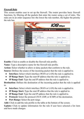 Firewall Rule
This screen enables user to set up the firewall. The router provides basic firewall
functions, by filtering all the packets that enter the router using a set of rules. The
rules are in an order sequence list--the lower the rule number, the higher the priority
the rule has.
Enable: Click to enable or disable the firewall rule profile.
Name: Type a descriptive name for the firewall rule profile.
Action: Select whether to allow or deny packets that conform to the rule.
Source: Defines the source of the incoming packet that the rule is applied to.
● Interface: Select which interface (WAN or LAN) the rule is applied to.
● IP Range Start: Type the start IP address that the rule is applied to.
● IP Range End: Type the end IP address that the rule is applied to.
Destination: Defines the destination of the incoming packet that the rule is applied
to.
● Interface: Select which interface (WAN or LAN) the rule is applied to.
● IP Range Start: Type the start IP address that the rule is applied to.
● IP Range End: Type the end IP address that the rule is applied to.
● Protocol: Select the protocol (TCP, UDP, or ICMP) of the destination.
● Port Range: Select the port range.
Add: Click to add the rule profile to the table at the bottom of the screen.
Update: Click to update information for the rule if user have selected a list item
and have made changes.
 