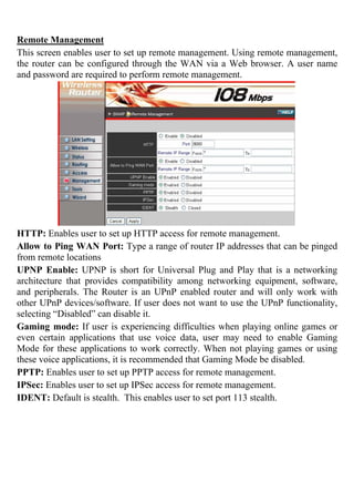 Remote Management
This screen enables user to set up remote management. Using remote management,
the router can be configured through the WAN via a Web browser. A user name
and password are required to perform remote management.
HTTP: Enables user to set up HTTP access for remote management.
Allow to Ping WAN Port: Type a range of router IP addresses that can be pinged
from remote locations
UPNP Enable: UPNP is short for Universal Plug and Play that is a networking
architecture that provides compatibility among networking equipment, software,
and peripherals. The Router is an UPnP enabled router and will only work with
other UPnP devices/software. If user does not want to use the UPnP functionality,
selecting “Disabled” can disable it.
Gaming mode: If user is experiencing difficulties when playing online games or
even certain applications that use voice data, user may need to enable Gaming
Mode for these applications to work correctly. When not playing games or using
these voice applications, it is recommended that Gaming Mode be disabled.
PPTP: Enables user to set up PPTP access for remote management.
IPSec: Enables user to set up IPSec access for remote management.
IDENT: Default is stealth. This enables user to set port 113 stealth.
 