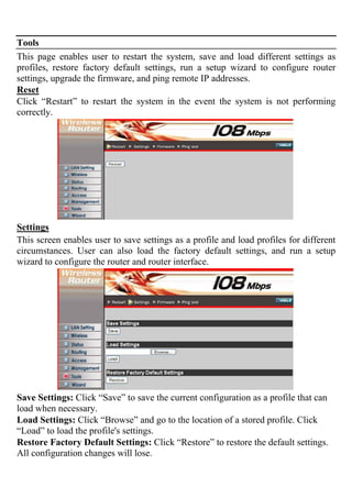 Tools
This page enables user to restart the system, save and load different settings as
profiles, restore factory default settings, run a setup wizard to configure router
settings, upgrade the firmware, and ping remote IP addresses.
Reset
Click “Restart” to restart the system in the event the system is not performing
correctly.
Settings
This screen enables user to save settings as a profile and load profiles for different
circumstances. User can also load the factory default settings, and run a setup
wizard to configure the router and router interface.
Save Settings: Click “Save” to save the current configuration as a profile that can
load when necessary.
Load Settings: Click “Browse” and go to the location of a stored profile. Click
“Load” to load the profile's settings.
Restore Factory Default Settings: Click “Restore” to restore the default settings.
All configuration changes will lose.
 
