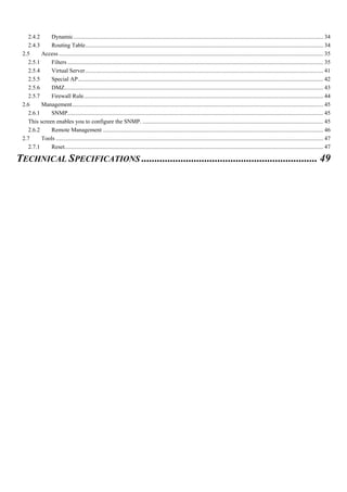 2.4.2 Dynamic.......................................................................................................................................................................... 34
2.4.3 Routing Table.................................................................................................................................................................. 34
2.5 Access.................................................................................................................................................................................... 35
2.5.1 Filters .............................................................................................................................................................................. 35
2.5.4 Virtual Server.................................................................................................................................................................. 41
2.5.5 Special AP....................................................................................................................................................................... 42
2.5.6 DMZ................................................................................................................................................................................ 43
2.5.7 Firewall Rule................................................................................................................................................................... 44
2.6 Management........................................................................................................................................................................... 45
2.6.1 SNMP.............................................................................................................................................................................. 45
This screen enables you to configure the SNMP. ........................................................................................................................... 45
2.6.2 Remote Management ...................................................................................................................................................... 46
2.7 Tools ...................................................................................................................................................................................... 47
2.7.1 Reset................................................................................................................................................................................ 47
TECHNICAL SPECIFICATIONS ................................................................... 49
 