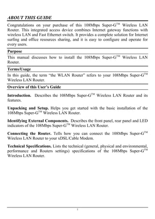 ABOUT THIS GUIDE
Congratulations on your purchase of this 108Mbps Super-GTM
Wireless LAN
Router. This integrated access device combines Internet gateway functions with
wireless LAN and Fast Ethernet switch. It provides a complete solution for Internet
surfing and office resources sharing, and it is easy to configure and operate for
every users.
Purpose
This manual discusses how to install the 108Mbps Super-GTM
Wireless LAN
Router.
Terms/Usage
In this guide, the term “the WLAN Router” refers to your 108Mbps Super-GTM
Wireless LAN Router.
Overview of this User’s Guide
Introduction. Describes the 108Mbps Super-GTM
Wireless LAN Router and its
features.
Unpacking and Setup. Helps you get started with the basic installation of the
108Mbps Super-GTM
Wireless LAN Router.
Identifying External Components. Describes the front panel, rear panel and LED
indicators of the 108Mbps Super-GTM
Wireless LAN Router.
Connecting the Router. Tells how you can connect the 108Mbps Super-GTM
Wireless LAN Router to your xDSL/Cable Modem.
Technical Specifications. Lists the technical (general, physical and environmental,
performance and Routers settings) specifications of the 108Mbps Super-GTM
Wireless LAN Router.
1
 