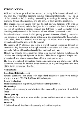 INTRODUCTION
With the explosive growth of the Internet, accessing information and services at
any time, day or night has become a standard requirement for most people. The era
of the standalone PC is waning. Networking technology is moving out of the
exclusive domain of corporations and into homes with at least two computers.
This integrated access device combines Internet gateway functions with wireless
LAN and Fast Ethernet switch. Designed for the business and home, it saves you
the cost of installing a separate modem and ISP line for each computer, while
providing ready connection for the users, with or without the network wires.
Broadband network access is also gaining ground. However, allowing more than
two computers to access the Internet at the same time means less affordable, higher
costs. Thus, there is a need to share one legal IP address over a single Internet
connection to link the home with the Internet.
The scarcity of IP addresses and using a shared Internet connection through an
Internet sharing device can solve high network access costs. All linked computers
can make full use of broadband capabilities over such a device.
This device not only comes equipped with a wide range of features, but also can be
installed and configured right out of the box. This device supports a simple local
area network and Internet access share, offering great cost savings.
The local area network connects up home computers while also allowing any of the
computers to access the Internet, share resources, or play online games—the basis
of the family computing lifestyle.
Applications:
Broadband Internet access:
Several computers can share one high-speed broadband connection through
wireless or wired (WLAN, LAN and WAN-Internet).
Resource sharing:
Share resources such as printers, scanners and other peripherals.
File sharing:
Exchange data, messages, and distribute files thus making good use of hard disk
space.
Online gaming:
Through the local area network, online gaming and e-commerce services can be
easily setup.
Firewall:
A built-in firewall function — for security and anti-hack system.
 