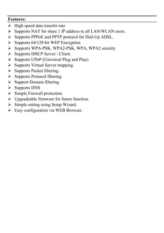 Features:
High speed data transfer rate
Supports NAT for share 1 IP address to all LAN/WLAN users.
Supports PPPoE and PPTP protocol for Dial-Up ADSL.
Supports 64/128 bit WEP Encryption
Supports WPA-PSK, WPA2-PSK, WPA, WPA2 security
Supports DHCP Server / Client.
Supports UPnP (Universal Plug and Play).
Supports Virtual Server mapping.
Supports Packet filtering.
Supports Protocol filtering
Support Domain filtering
Supports DNS
Simple Firewall protection.
Upgradeable firmware for future function.
Simple setting using Setup Wizard.
Easy configuration via WEB Browser.
 