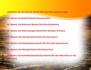 60.Mantra: Om Ghrinibhrite Namah (The One Who Possesses Light)
61. Mantra: Om Brihate Namah (The Great One)
62. Mantra: Om Brahmane Namah (The Eternal Brahman)
63. Mantra: Om Aishwaryadaya Namah (The Bestower of Power)
64. Mantra: Om Sharvaya Namah (The One that Injures)
65. Mantra: Om Haridashwaya Namah (The One with Tawny Horses)
66. Mantra: Om Shauraye Namah (The Heroic One)
67.Mantra: Om Dashadiksamprakashaya Namah (The One Who Shines in Ten
Directions)
 