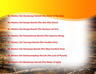 83. Mantra: Om Ahaskaraya Namah (The Maker of the Day)
84. Mantra: Om Ravaye Namah (The One Who Roars)
85. Mantra: Om Haraye Namah (The Remover (of Sin)
86. Mantra: Om Paramatmane Namah (The Supreme Being)
87. Mantra: Om Tarunaya Namah (The Youthful One)
88. Mantra: Om Varenyaya Namah (The Most Excellent One)
89. Mantra: Om Grahanampataye Namah (The Lord of Planets)
90. Mantra: Om Bhaskaraya Namah (The Maker of Light)
 