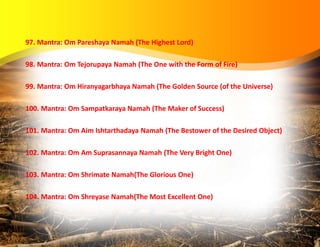97. Mantra: Om Pareshaya Namah (The Highest Lord)
98. Mantra: Om Tejorupaya Namah (The One with the Form of Fire)
99. Mantra: Om Hiranyagarbhaya Namah (The Golden Source (of the Universe)
100. Mantra: Om Sampatkaraya Namah (The Maker of Success)
101. Mantra: Om Aim Ishtarthadaya Namah (The Bestower of the Desired Object)
102. Mantra: Om Am Suprasannaya Namah (The Very Bright One)
103. Mantra: Om Shrimate Namah(The Glorious One)
104. Mantra: Om Shreyase Namah(The Most Excellent One)
 