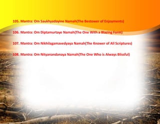 105. Mantra: Om Saukhyadayine Namah(The Bestower of Enjoyments)
106. Mantra: Om Diptamurtaye Namah(The One With a Blazing Form)
107. Mantra: Om Nikhilagamavedyaya Namah(The Knower of All Scriptures)
108. Mantra: Om Nityanandanaya Namah(The One Who is Always Blissful)
 